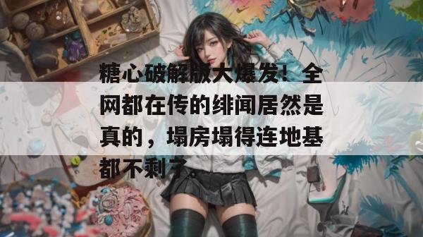 糖心破解版大爆发!全网都在传的绯闻居然是真的,塌房塌得连地基都不剩了。