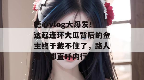 糖心vlog大爆发!这起连环大瓜背后的金主终于藏不住了,路人看了都直呼内行。