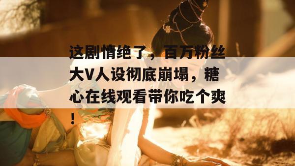这剧情绝了,百万粉丝大V人设彻底崩塌,糖心在线观看带你吃个爽!